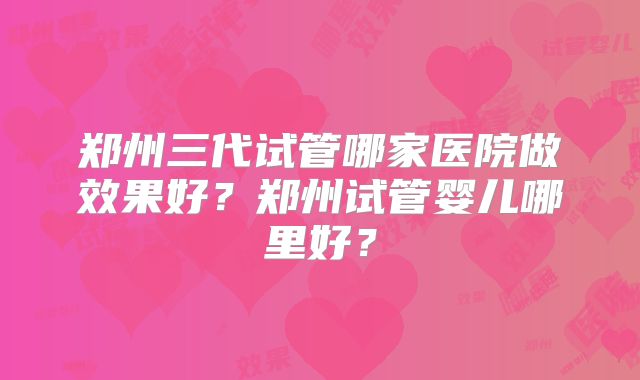 郑州三代试管哪家医院做效果好？郑州试管婴儿哪里好？