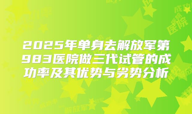 2025年单身去解放军第983医院做三代试管的成功率及其优势与劣势分析