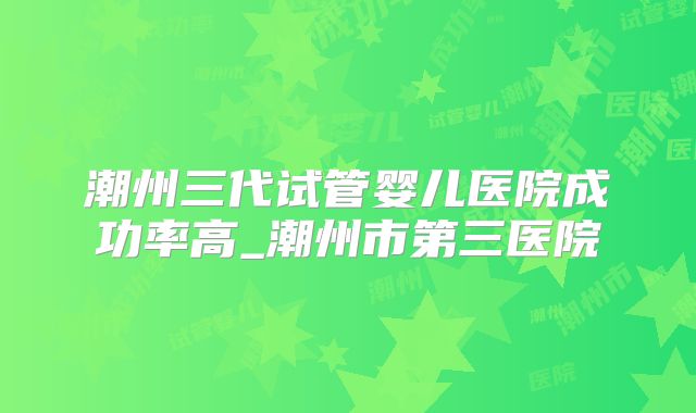 潮州三代试管婴儿医院成功率高_潮州市第三医院