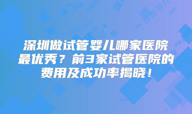 深圳做试管婴儿哪家医院最优秀？前3家试管医院的费用及成功率揭晓！