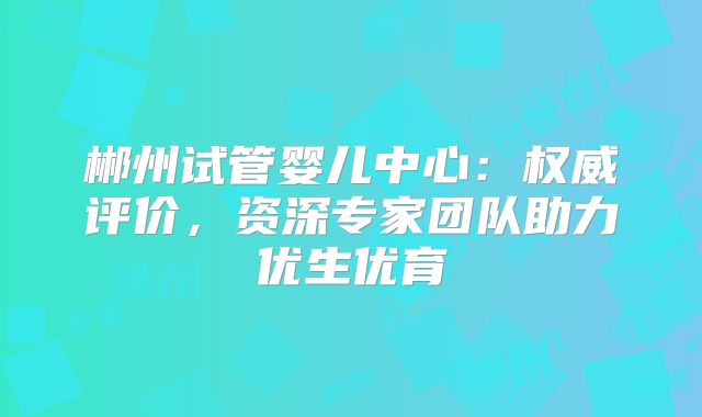 郴州试管婴儿中心：权威评价，资深专家团队助力优生优育