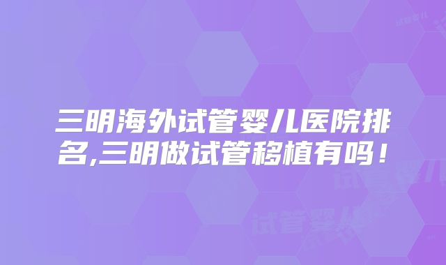 三明海外试管婴儿医院排名,三明做试管移植有吗!