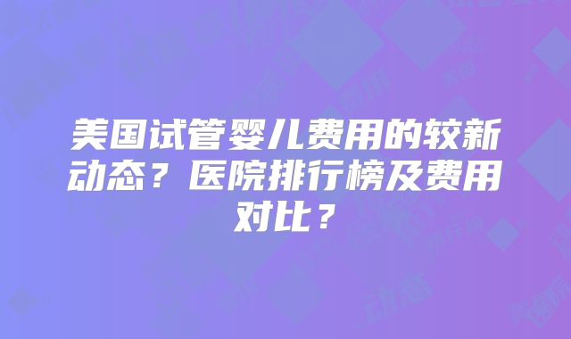 美国试管婴儿费用的较新动态？医院排行榜及费用对比？