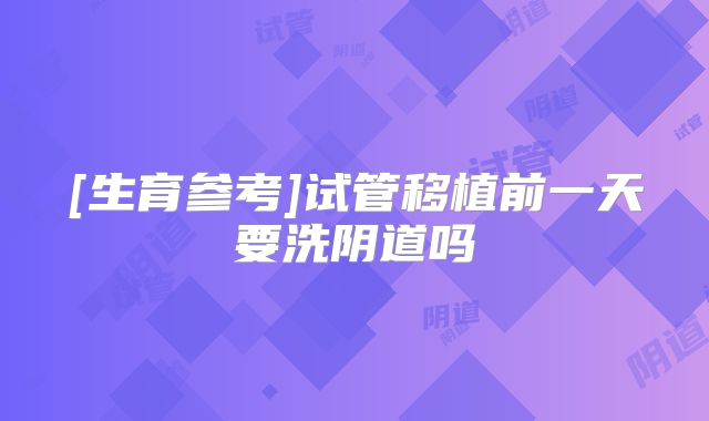 [生育参考]试管移植前一天要洗阴道吗