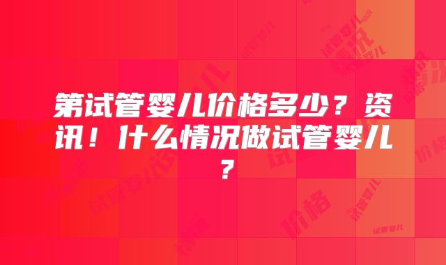 第试管婴儿价格多少?资讯!什么情况做试管婴儿?