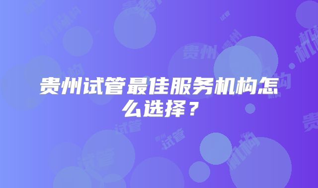 贵州试管最佳服务机构怎么选择?