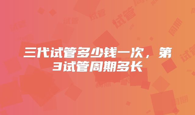 三代试管多少钱一次,第3试管周期多长