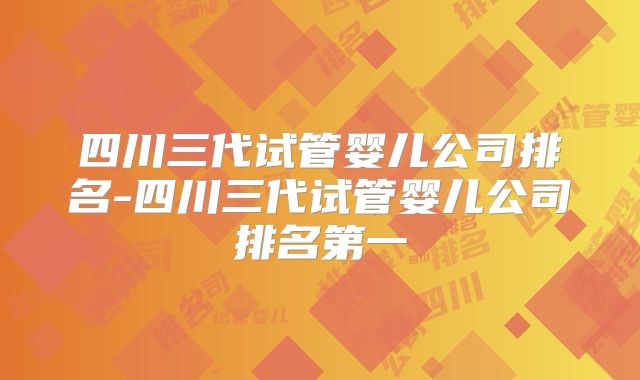 四川三代试管婴儿公司排名-四川三代试管婴儿公司排名第一
