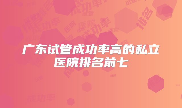 广东试管成功率高的私立医院排名前七
