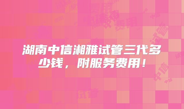 湖南中信湘雅试管三代多少钱,附服务费用!