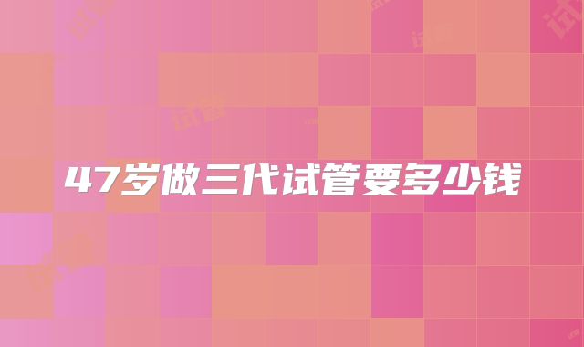 47岁做三代试管要多少钱