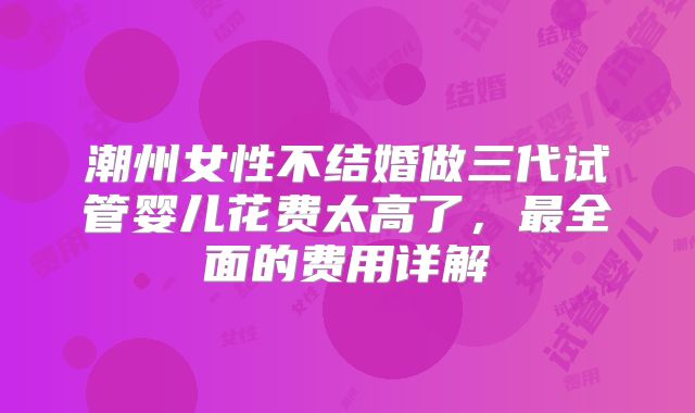 潮州女性不结婚做三代试管婴儿花费太高了,最全面的费用详解