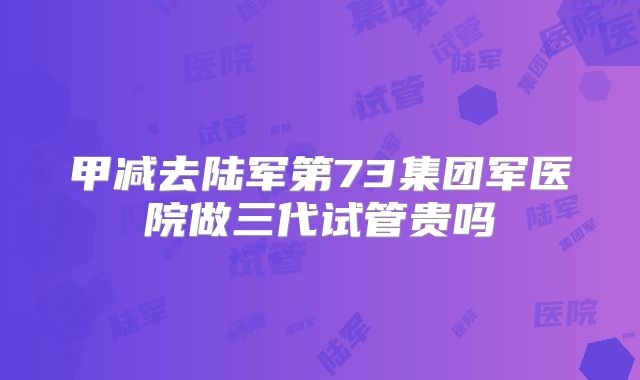 甲减去陆军第73集团军医院做三代试管贵吗
