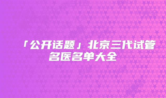 「公开话题」北京三代试管名医名单大全