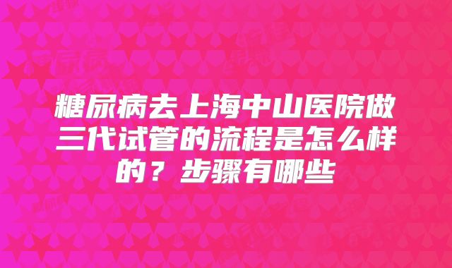 糖尿病去上海中山医院做三代试管的流程是怎么样的?步骤有哪些