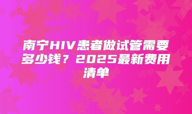 南宁HIV患者做试管需要多少钱?2025最新费用清单