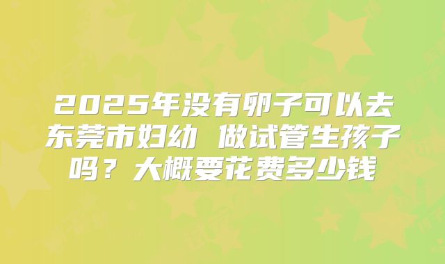 2025年没有卵子可以去东莞市妇幼 做试管生孩子吗？大概要花费多少钱