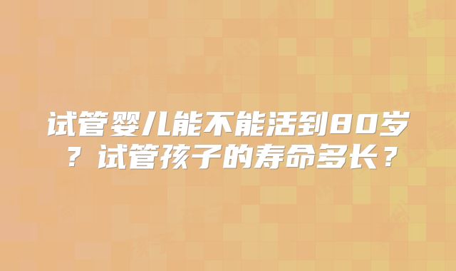 试管婴儿能不能活到80岁？试管孩子的寿命多长？