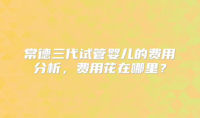 常德三代试管婴儿的费用分析,费用花在哪里?