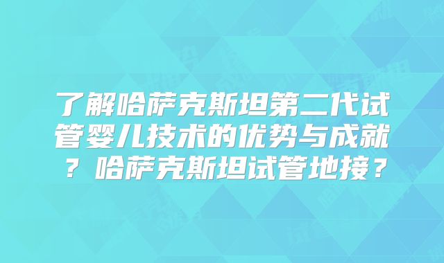了解哈萨克斯坦第二代试管婴儿技术的优势与成就?哈萨克斯坦试管地接?