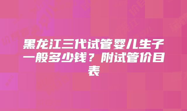 黑龙江三代试管婴儿生子一般多少钱？附试管价目表