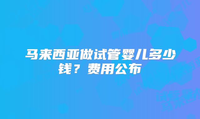 马来西亚做试管婴儿多少钱？费用公布