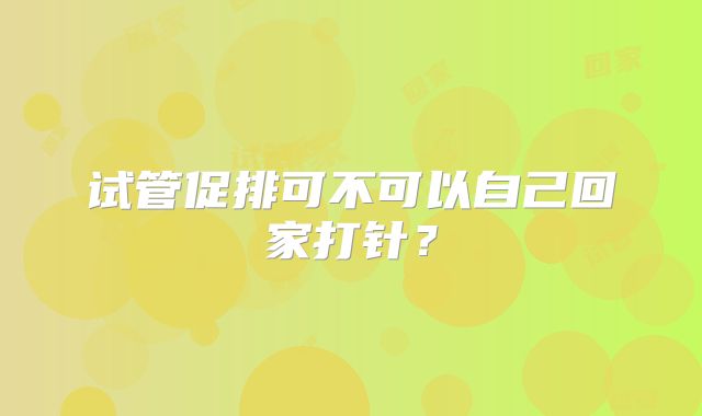 试管促排可不可以自己回家打针?