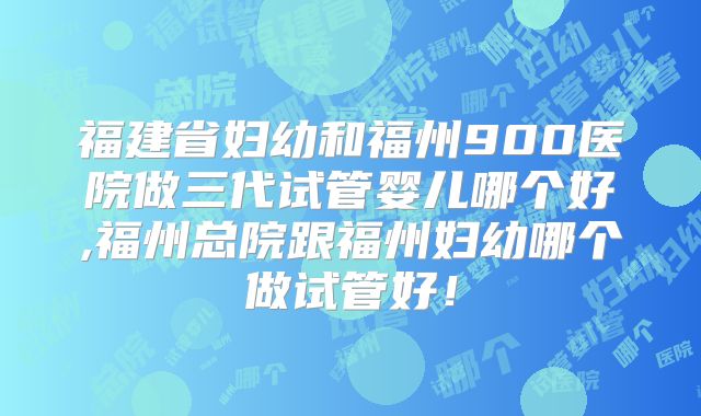福建省妇幼和福州900医院做三代试管婴儿哪个好,福州总院跟福州妇幼哪个做试管好！