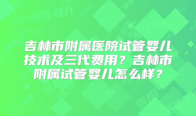 吉林市附属医院试管婴儿技术及三代费用?吉林市附属试管婴儿怎么样?