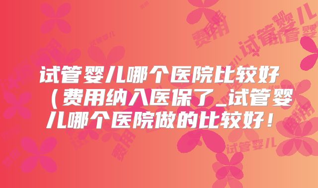 试管婴儿哪个医院比较好（费用纳入医保了_试管婴儿哪个医院做的比较好！
