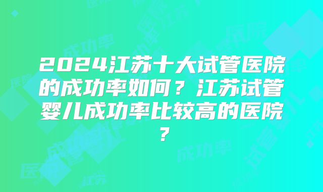 2024江苏十大试管医院的成功率如何?江苏试管婴儿成功率比较高的医院?