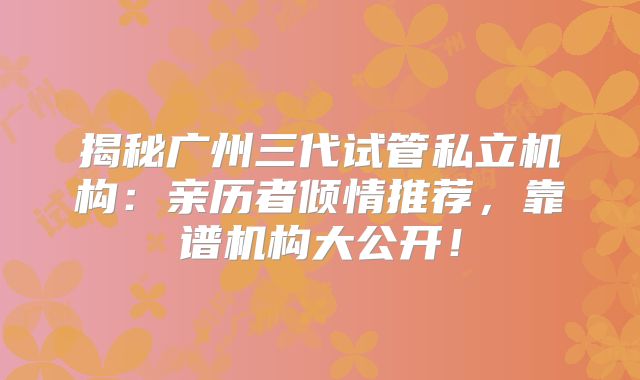 揭秘广州三代试管私立机构：亲历者倾情推荐，靠谱机构大公开！
