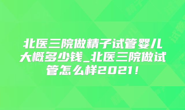 北医三院做精子试管婴儿大概多少钱_北医三院做试管怎么样2021！