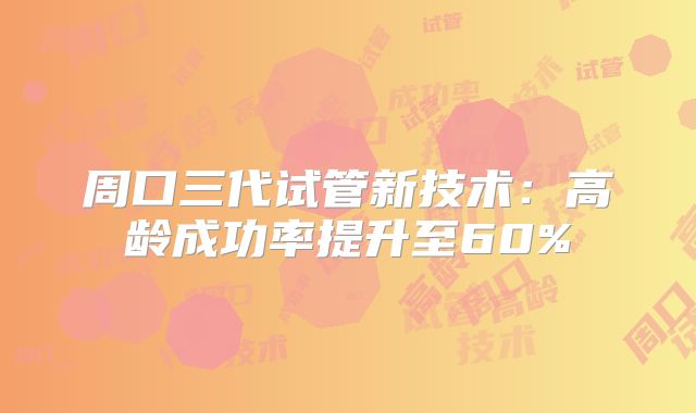 周口三代试管新技术：高龄成功率提升至60%