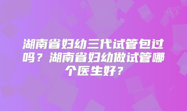 湖南省妇幼三代试管包过吗？湖南省妇幼做试管哪个医生好？