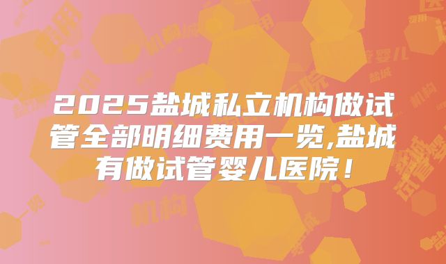 2025盐城私立机构做试管全部明细费用一览,盐城有做试管婴儿医院！