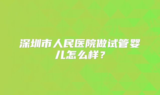 深圳市人民医院做试管婴儿怎么样?