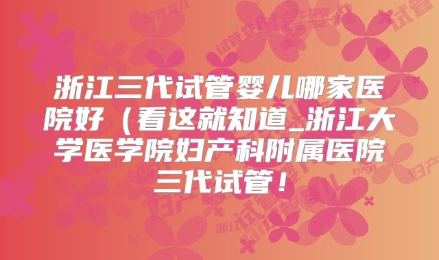 浙江三代试管婴儿哪家医院好(看这就知道_浙江大学医学院妇产科附属医院三代试管!