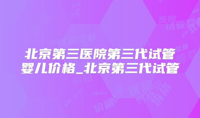 北京第三医院第三代试管婴儿价格_北京第三代试管