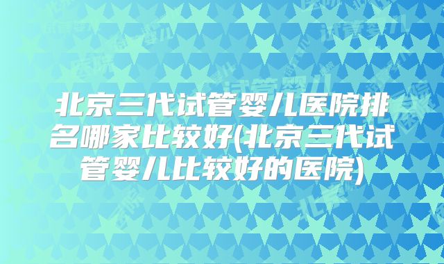 北京三代试管婴儿医院排名哪家比较好(北京三代试管婴儿比较好的医院)