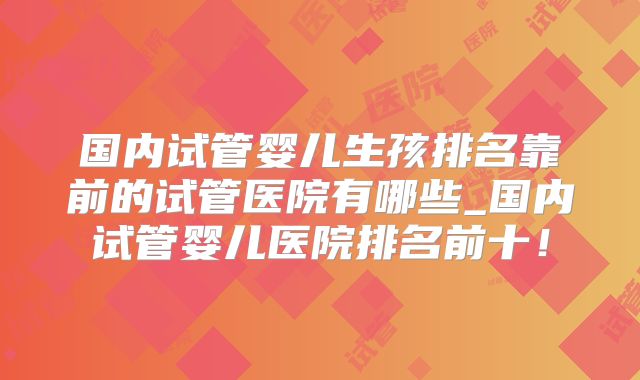 国内试管婴儿生孩排名靠前的试管医院有哪些_国内试管婴儿医院排名前十!