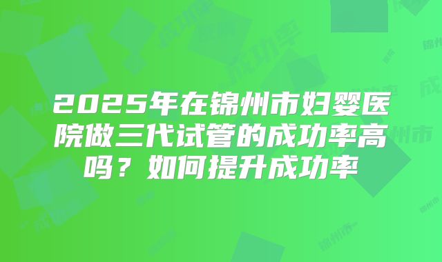 2025年在锦州市妇婴医院做三代试管的成功率高吗?如何提升成功率