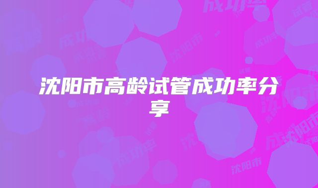 沈阳市高龄试管成功率分享