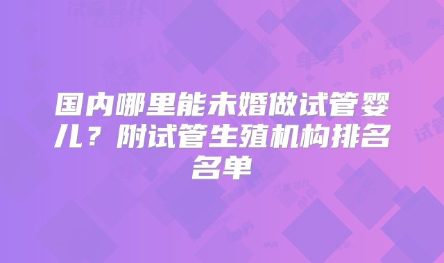 国内哪里能未婚做试管婴儿？附试管生殖机构排名名单