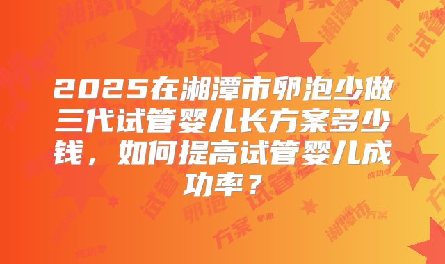 2025在湘潭市卵泡少做三代试管婴儿长方案多少钱,如何提高试管婴儿成功率?