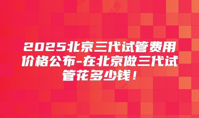 2025北京三代试管费用价格公布-在北京做三代试管花多少钱!