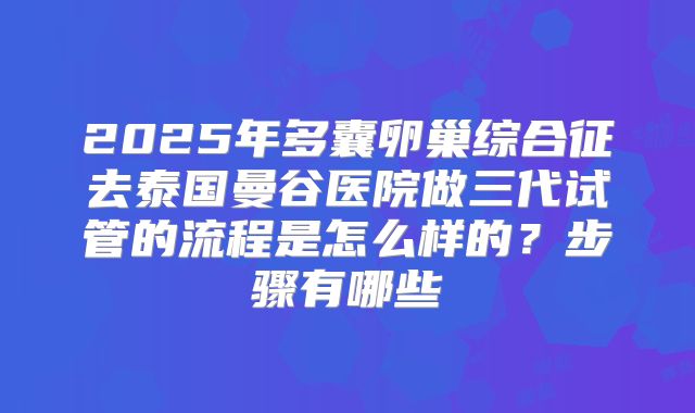 2025年多囊卵巢综合征去泰国曼谷医院做三代试管的流程是怎么样的?步骤有哪些