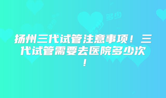 扬州三代试管注意事项!三代试管需要去医院多少次!