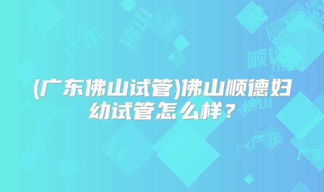 (广东佛山试管)佛山顺德妇幼试管怎么样?