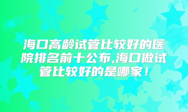 海口高龄试管比较好的医院排名前十公布,海口做试管比较好的是哪家！
